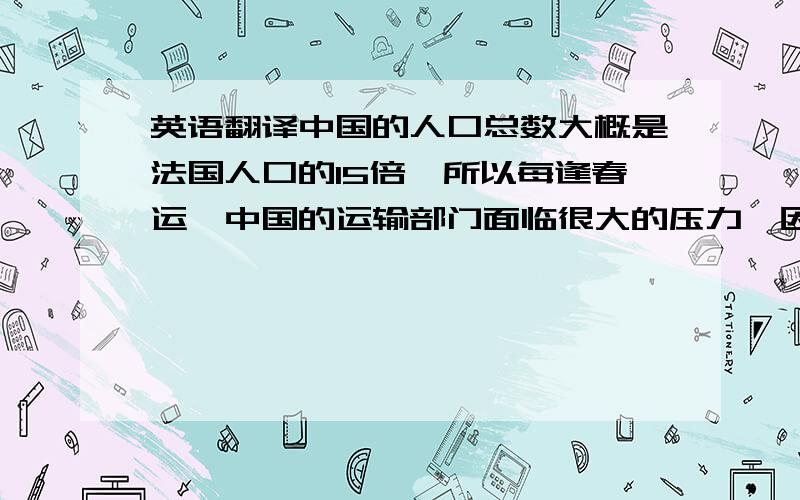 英语翻译中国的人口总数大概是法国人口的15倍,所以每逢春运,中国的运输部门面临很大的压力,因为运送能力严重超负荷