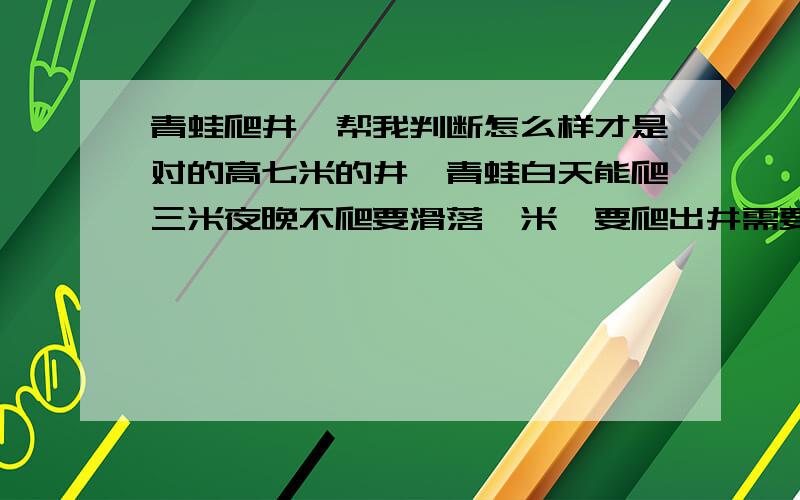 青蛙爬井,帮我判断怎么样才是对的高七米的井,青蛙白天能爬三米夜晚不爬要滑落一米,要爬出井需要几天.（三天）（四天）哪个是对的,矛盾的原因是第三天能爬到第七米!还需要滑下一米吗