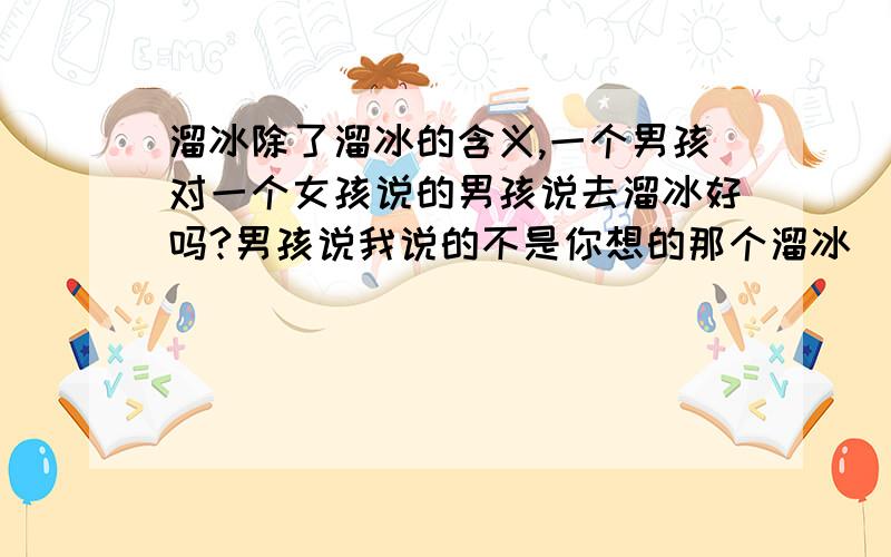 溜冰除了溜冰的含义,一个男孩对一个女孩说的男孩说去溜冰好吗?男孩说我说的不是你想的那个溜冰（这段话里面的溜冰是什么意思呢?）