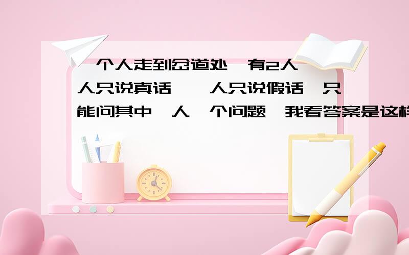 一个人走到岔道处,有2人,一人只说真话,一人只说假话,只能问其中一人一个问题,我看答案是这样的.例如这两个人,甲,乙,岔路是a,b,随便问两人中的一个,比如问甲,这样问：“我如果问乙该怎么