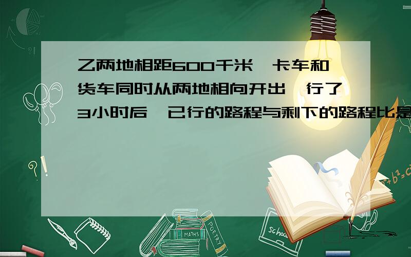 乙两地相距600千米,卡车和货车同时从两地相向开出,行了3小时后,已行的路程与剩下的路程比是2：3,卡车和货车还需要经过几个小时相遇?