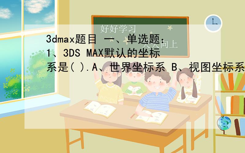 3dmax题目 一、单选题：1、3DS MAX默认的坐标系是( ).A、世界坐标系 B、视图坐标系* C、屏幕坐标系 D、网格坐标系2、3DS MAX软件提供( )种贴图坐标.A、5 B、6 C、7* D、83、3DS MAX软件由Auto Desk公司的