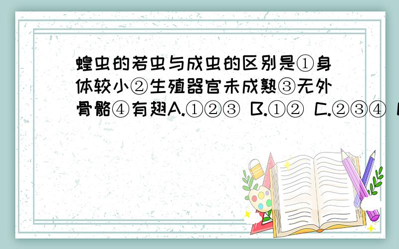 蝗虫的若虫与成虫的区别是①身体较小②生殖器官未成熟③无外骨骼④有翅A.①②③ B.①② C.②③④ D.①②④