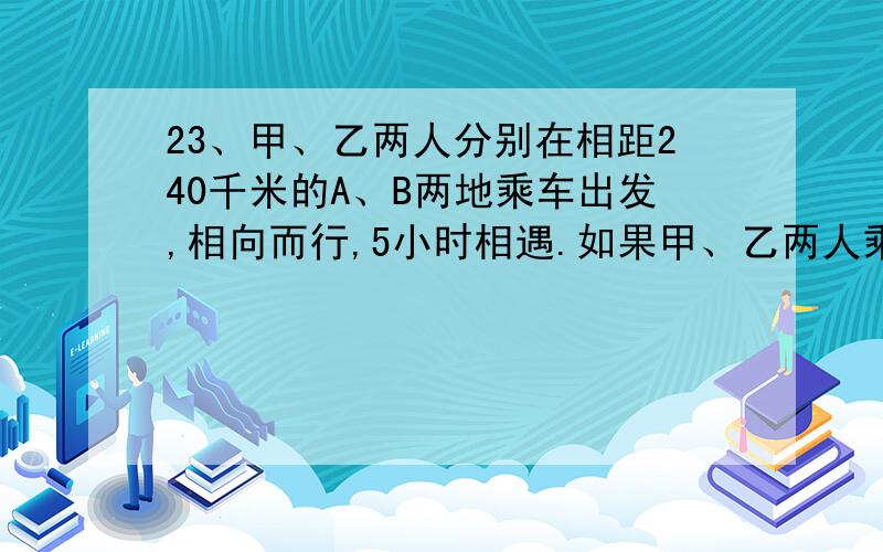 23、甲、乙两人分别在相距240千米的A、B两地乘车出发,相向而行,5小时相遇.如果甲、乙两人乘原来的车分别在两城同时同向出发,慢车在前,快车在后,15小时后,甲、乙两人相遇.求各车的速度.