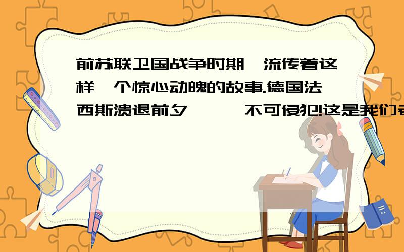 前苏联卫国战争时期,流传着这样一个惊心动魄的故事.德国法西斯溃退前夕………不可侵犯!这是我们老师留得十一作业,不知道是什么题目,也需要答案!希望会的童鞋可以帮忙!谢谢!