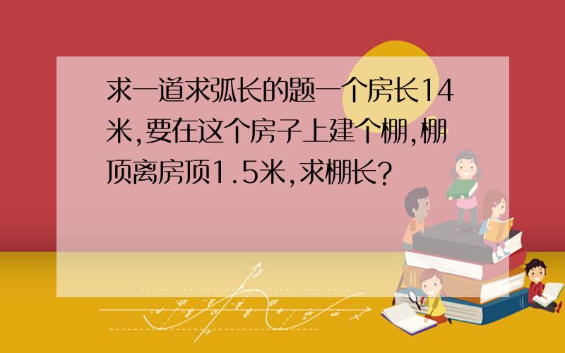 求一道求弧长的题一个房长14米,要在这个房子上建个棚,棚顶离房顶1.5米,求棚长?