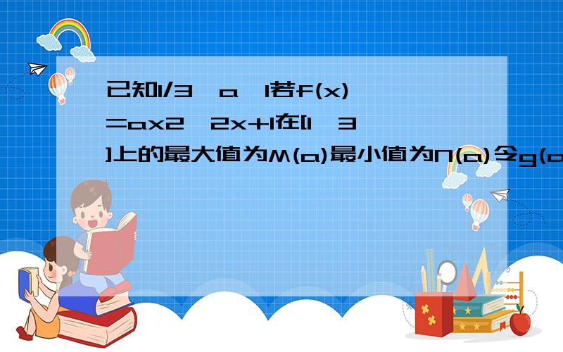 已知1/3≤a≤1若f(x)=ax2—2x+1在[1,3]上的最大值为M(a)最小值为N(a)令g(a)=M(a)—N(a)求g(a)的函数表达