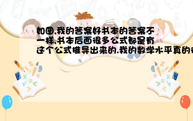 如图,我的答案好书本的答案不一样,书本后面很多公式都是有这个公式推导出来的.我的数学水平真的很烂……麻烦您帮一下我,告诉哦应该怎么求,怎么错了.