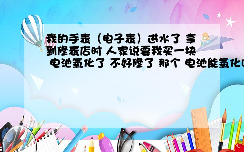 我的手表（电子表）进水了 拿到修表店时 人家说要我买一块 电池氧化了 不好修了 那个 电池能氧化吗?