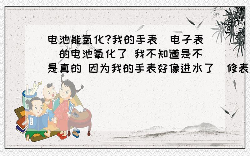 电池能氧化?我的手表（电子表）的电池氧化了 我不知道是不是真的 因为我的手表好像进水了（修表店的说的） 电池也能氧化吗?