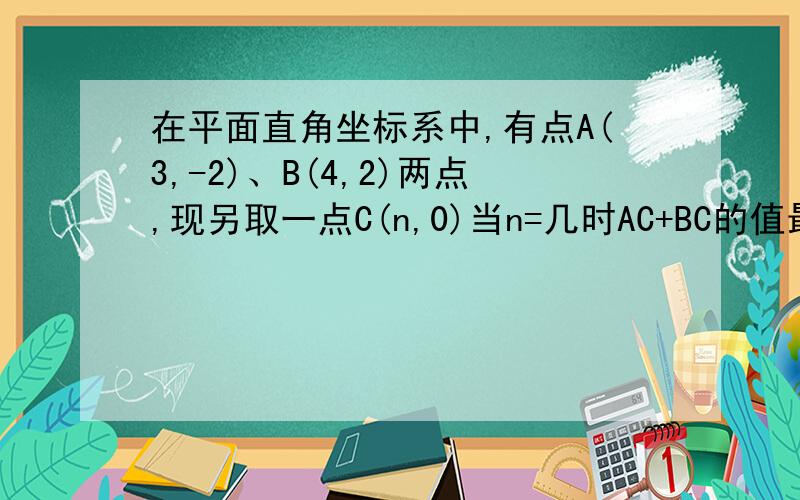 在平面直角坐标系中,有点A(3,-2)、B(4,2)两点,现另取一点C(n,0)当n=几时AC+BC的值最小谢谢啊 !