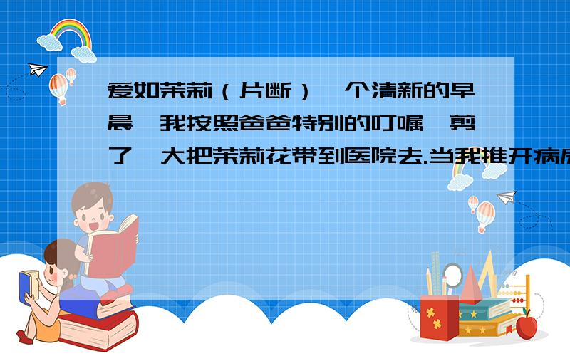 爱如茉莉（片断）一个清新的早晨,我按照爸爸特别的叮嘱,剪了一大把茉莉花带到医院去.当我推开病房的门,不禁被跳入眼帘的情景惊住了：妈妈睡在床上,嘴角挂着恬静的微笑；爸爸坐在床