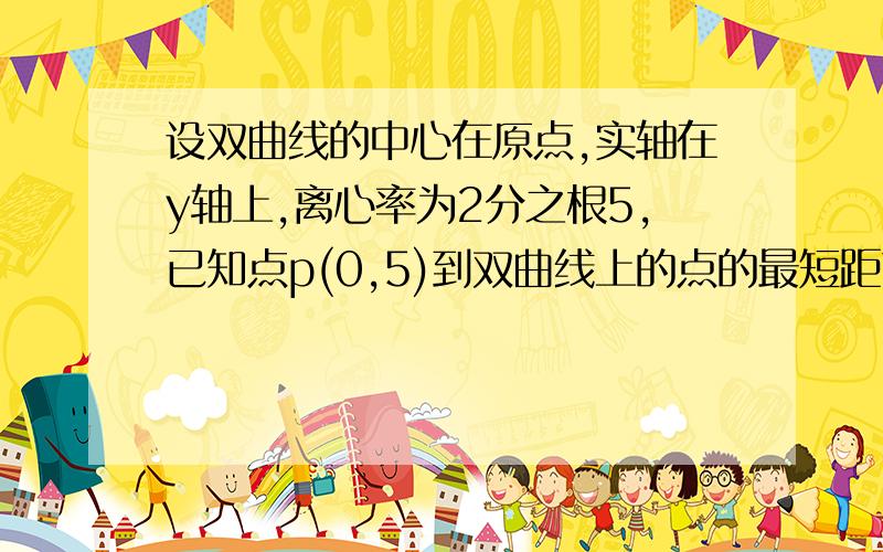 设双曲线的中心在原点,实轴在y轴上,离心率为2分之根5,已知点p(0,5)到双曲线上的点的最短距离为2.求该双