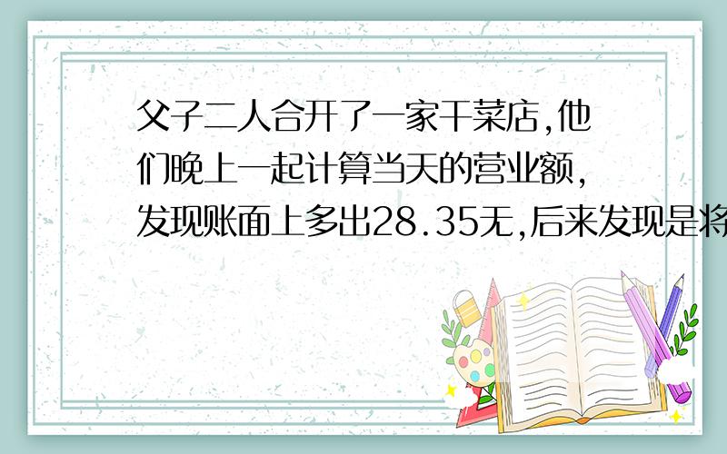 父子二人合开了一家干菜店,他们晚上一起计算当天的营业额,发现账面上多出28.35无,后来发现是将一笔钱的小数点点错了一位,原来这笔钱是多少元