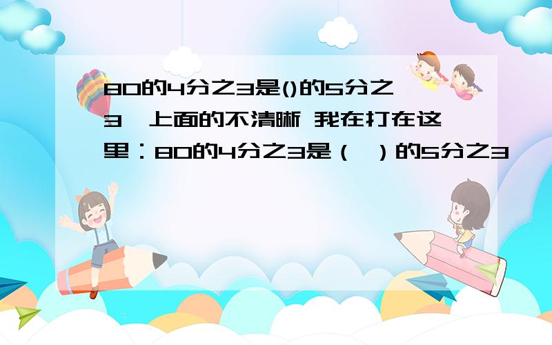 80的4分之3是()的5分之3,上面的不清晰 我在打在这里：80的4分之3是（ ）的5分之3