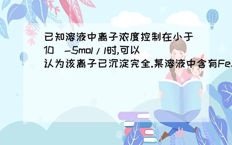 已知溶液中离子浓度控制在小于10^-5mol/l时,可以认为该离子已沉淀完全.某溶液中含有Fe3+和Fe2+,其浓度均为0.050mol/l,要求Fe(OH)3完全沉淀而不生成Fe(OH)2沉淀,试通过计算说明需控制ph在什么范围内