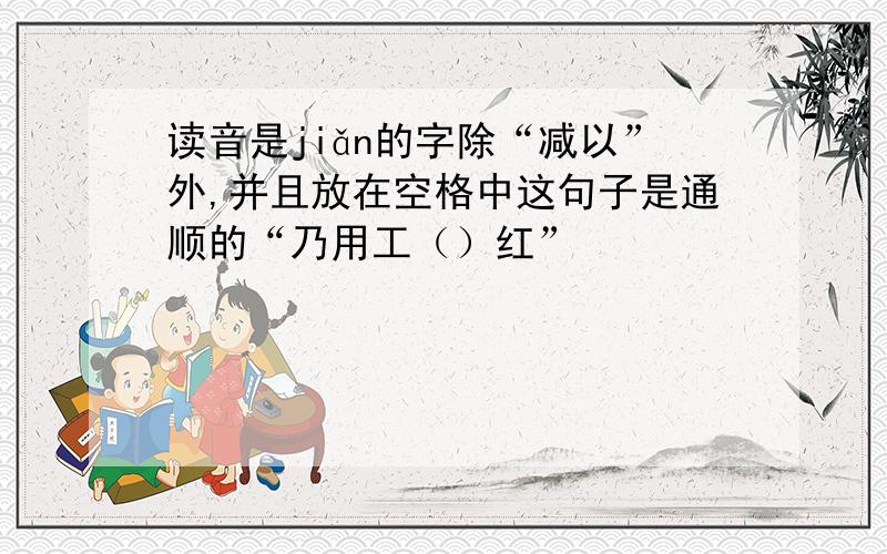 读音是jiǎn的字除“减以”外,并且放在空格中这句子是通顺的“乃用工（）红”