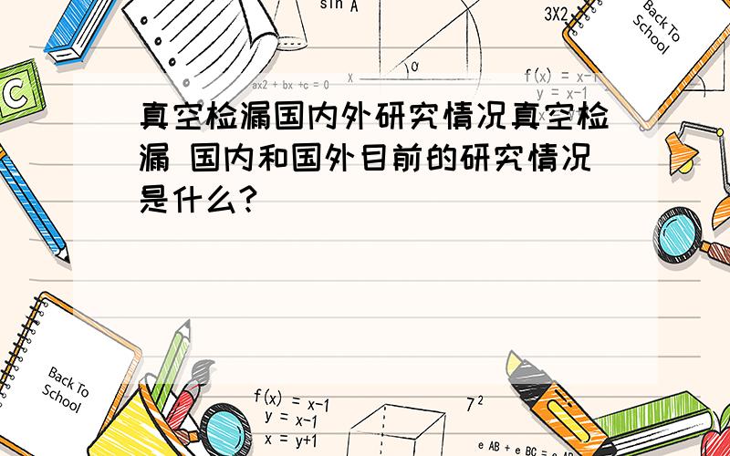 真空检漏国内外研究情况真空检漏 国内和国外目前的研究情况是什么?