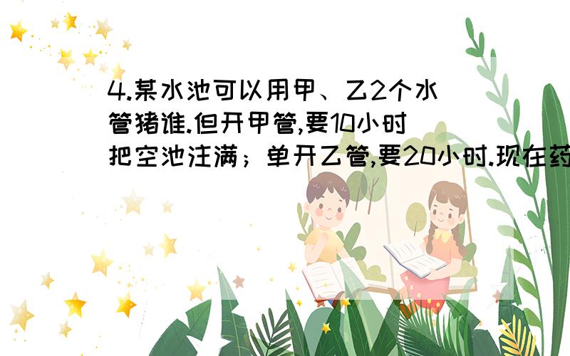 4.某水池可以用甲、乙2个水管猪谁.但开甲管,要10小时把空池注满；单开乙管,要20小时.现在药酒用8小时把空池注满.并且甲、乙2管和开的时间要尽可能少,那么甲、乙2管和开最少几小时?5.某书