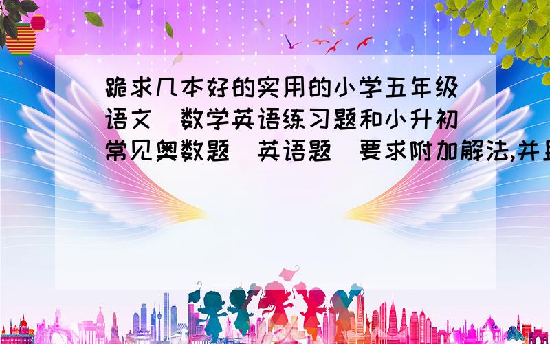 跪求几本好的实用的小学五年级语文＼数学英语练习题和小升初常见奥数题＼英语题（要求附加解法,并且在大书店能够买到,或给我地址）越多越好!我是北京的!