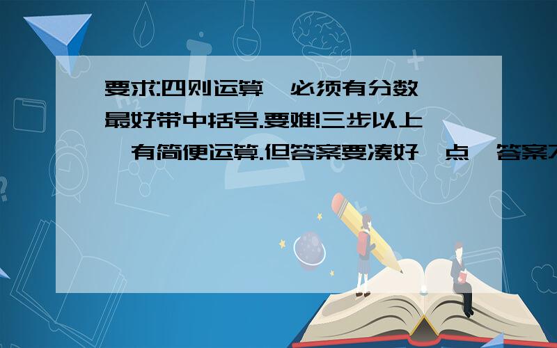 要求:四则运算,必须有分数,最好带中括号.要难!三步以上,有简便运算.但答案要凑好一点,答案不要有负数,不要有过多的循环小数.别拿网上抄的糊弄人