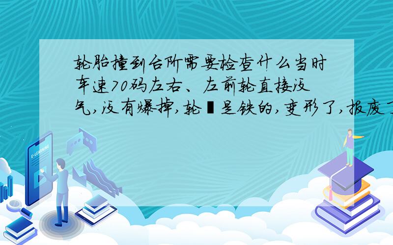 轮胎撞到台阶需要检查什么当时车速70码左右、左前轮直接没气,没有爆掉,轮毂是铁的,变形了,报废了.台阶大概有15厘米高左右.现在照开无误、嘎嘎,一点问题没有,轮胎没坏,铁圈不行了.