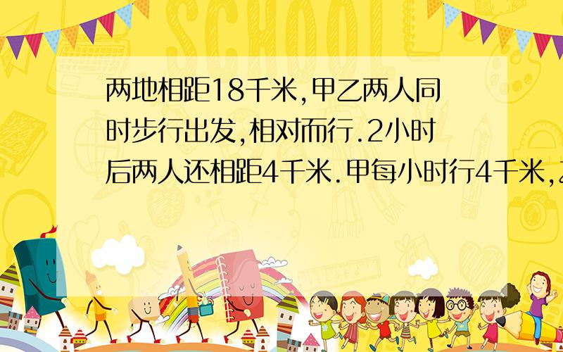 两地相距18千米,甲乙两人同时步行出发,相对而行.2小时后两人还相距4千米.甲每小时行4千米,乙每小时行多...两地相距18千米,甲乙两人同时步行出发,相对而行.2小时后两人还相距4千米.甲每小