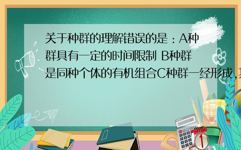 关于种群的理解错误的是：A种群具有一定的时间限制 B种群是同种个体的有机组合C种群一经形成,其特征不变 D种群特征是单独个体不具备的