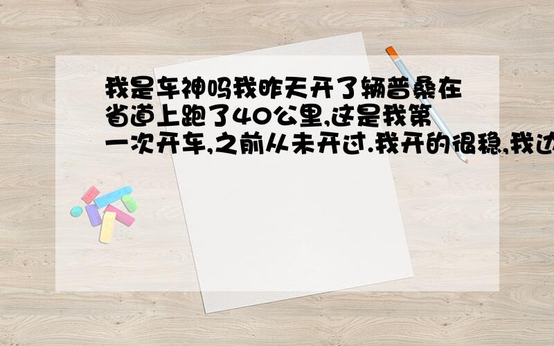 我是车神吗我昨天开了辆普桑在省道上跑了40公里,这是我第一次开车,之前从未开过.我开的很稳,我边上坐着是驾校的教练,他一个劲的夸我,说我的悟性很好.我能做到的,他说有的学员很长时间