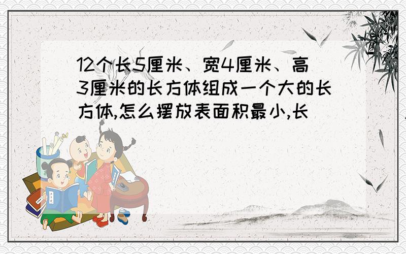 12个长5厘米、宽4厘米、高3厘米的长方体组成一个大的长方体,怎么摆放表面积最小,长_____厘米 ,宽_____