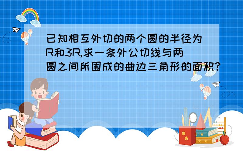 已知相互外切的两个圆的半径为R和3R,求一条外公切线与两圆之间所围成的曲边三角形的面积?