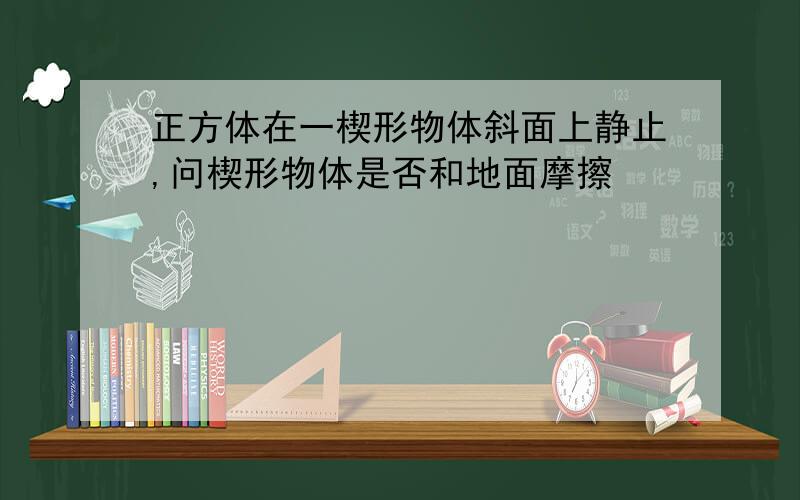 正方体在一楔形物体斜面上静止,问楔形物体是否和地面摩擦