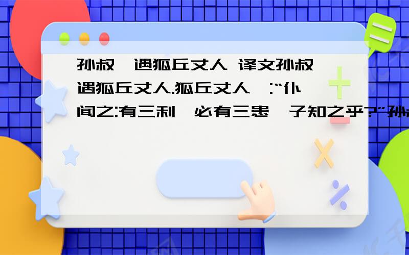 孙叔敖遇狐丘丈人 译文孙叔敖遇狐丘丈人.狐丘丈人曰:“仆闻之:有三利,必有三患,子知之乎?”孙叔敖 蹴然易容曰:“小子不敏,何足以知之!敢问何谓三利?何谓三患?”狐丘丈人曰:“夫爵 高者