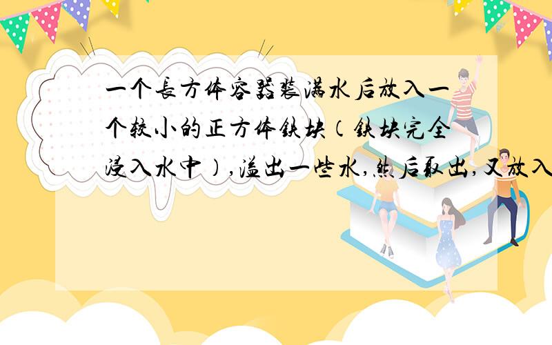 一个长方体容器装满水后放入一个较小的正方体铁块（铁块完全浸入水中）,溢出一些水,然后取出,又放入一个较大的正方体铁块（铁块完全浸入水中）,已知第二次溢出的水是第一次溢出水的