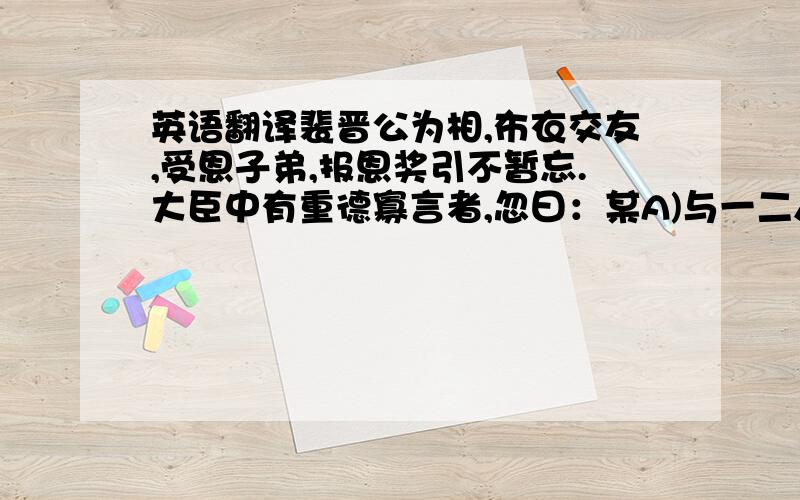 英语翻译裴晋公为相,布衣交友,受恩子弟,报恩奖引不暂忘.大臣中有重德寡言者,忽曰：某A)与一二人皆受知裴公.白衣时,约他日显达,彼此引重.某(b)仕官所得已多,然晋公有异于初,不以辅佐相许