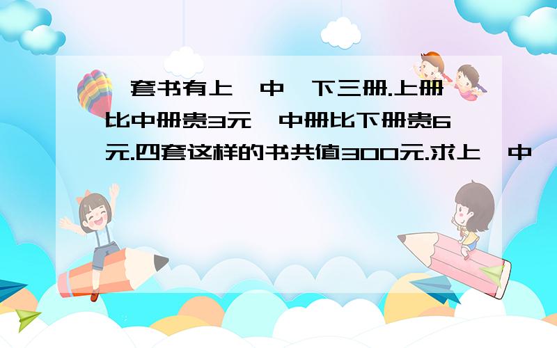 一套书有上,中,下三册.上册比中册贵3元,中册比下册贵6元.四套这样的书共值300元.求上、中、下每册书各多少元?一定要是准确答案！