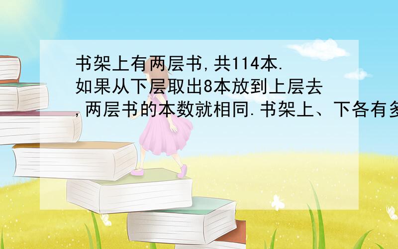 书架上有两层书,共114本.如果从下层取出8本放到上层去,两层书的本数就相同.书架上、下各有多少本书?