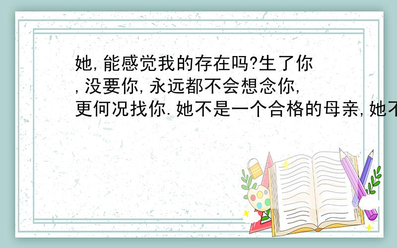 她,能感觉我的存在吗?生了你,没要你,永远都不会想念你,更何况找你.她不是一个合格的母亲,她不是一个残忍的人,却做了残忍的事.想知道她怀孕的时候是什么样的感觉?至少那时候会感觉我的