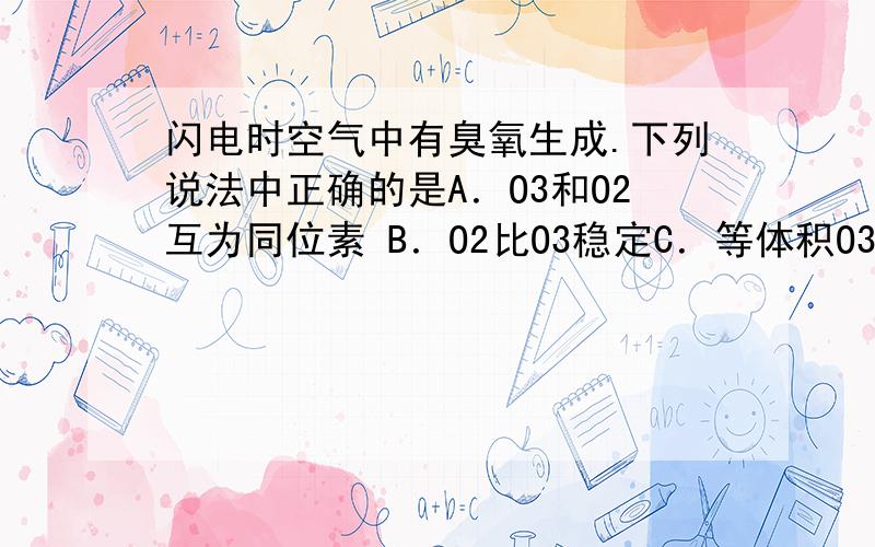 闪电时空气中有臭氧生成.下列说法中正确的是A．O3和O2互为同位素 B．O2比O3稳定C．等体积O3和O2含有相同质子数 D．O3与O2的相互转化是物理变化