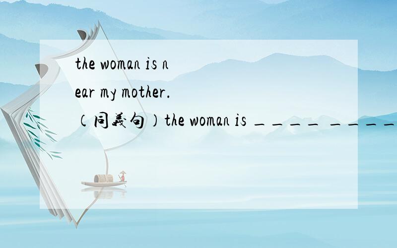 the woman is near my mother.（同义句）the woman is ____ ____ my mother.