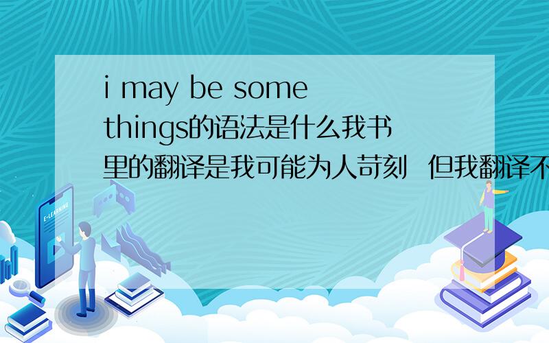 i may be some things的语法是什么我书里的翻译是我可能为人苛刻  但我翻译不出来