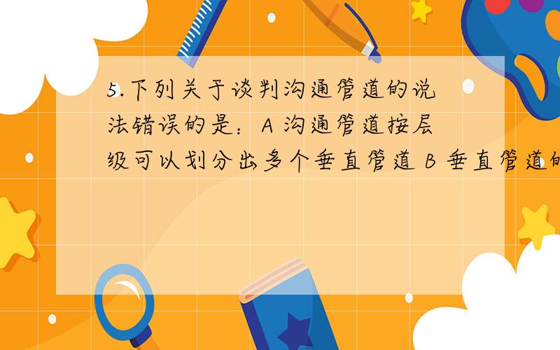 5.下列关于谈判沟通管道的说法错误的是：A 沟通管道按层级可以划分出多个垂直管道 B 垂直管道的好处在于,上级唱白脸下级唱红脸,合作好办事 C 沟通管道按功能可以划分出多个横向管道