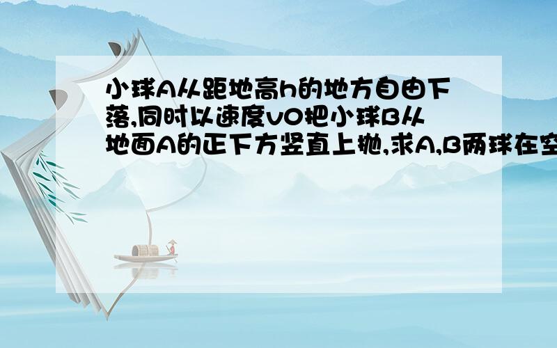 小球A从距地高h的地方自由下落,同时以速度v0把小球B从地面A的正下方竖直上抛,求A,B两球在空中相遇应当满足的条件