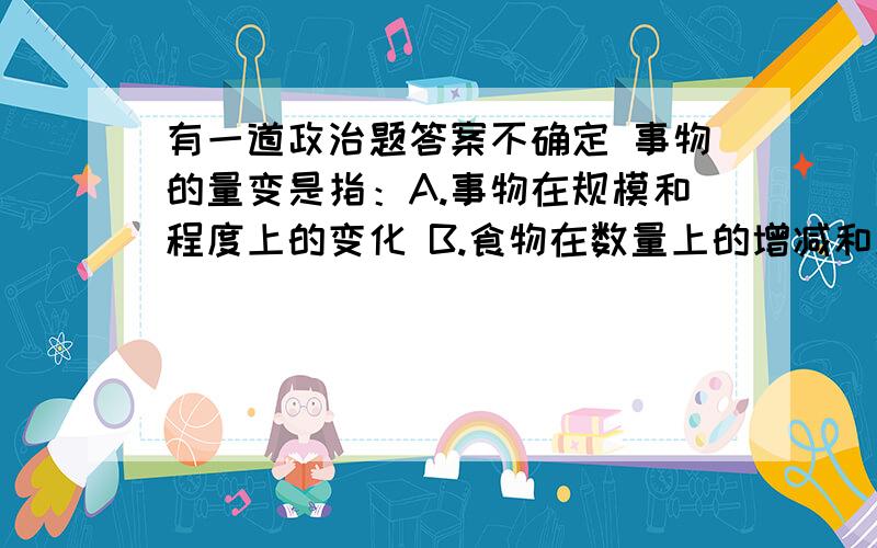 有一道政治题答案不确定 事物的量变是指：A.事物在规模和程度上的变化 B.食物在数量上的增减和场所的变动 C.对事物度的超出和突破 D.事物渐进的不显著的变化多选题 不知道要不要选C.和