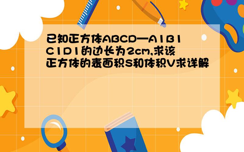 已知正方体ABCD—A1B1C1D1的边长为2cm,求该正方体的表面积S和体积V求详解