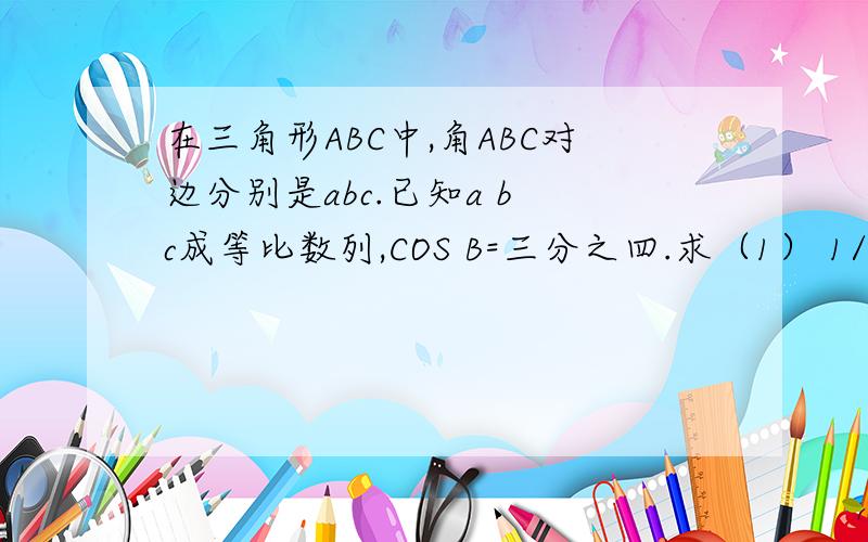 在三角形ABC中,角ABC对边分别是abc.已知a b c成等比数列,COS B=三分之四.求（1） 1/tabA +1/tanB的值 .（2）设向量BA 乘向量BC 等于3/2.求a+c/有过程最好,我求得（1）等于7分之4根号7/（2）等于1.我没分,