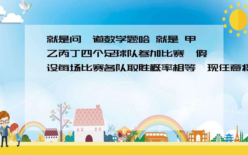 就是问一道数学题哈 就是 甲乙丙丁四个足球队参加比赛,假设每场比赛各队取胜概率相等,现任意将这4个队分成两组,每组两个对进行比赛,胜者再赛,则甲乙相遇的概率为A.1/6 B1/4 C1/3 D.1/2