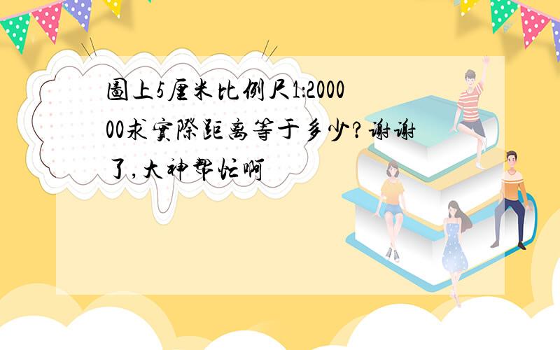 图上5厘米比例尺1：200000求实际距离等于多少?谢谢了,大神帮忙啊