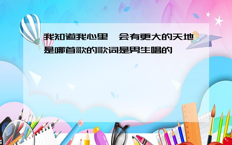 我知道我心里,会有更大的天地是哪首歌的歌词是男生唱的