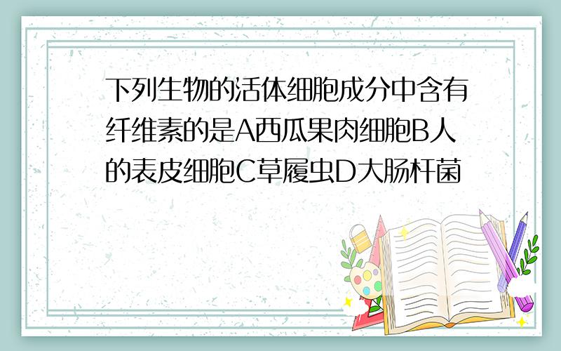 下列生物的活体细胞成分中含有纤维素的是A西瓜果肉细胞B人的表皮细胞C草履虫D大肠杆菌